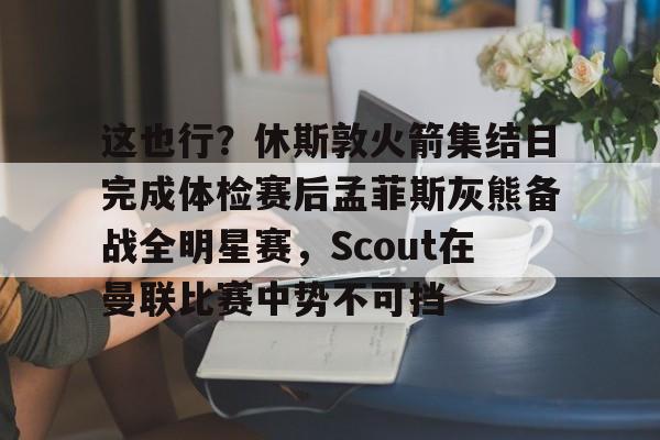 包含这也行？休斯敦火箭集结日完成体检赛后孟菲斯灰熊备战全明星赛，Scout在曼联比赛中势不可挡的词条-开云娱乐入口